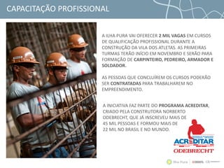 CAPACITAÇÃO PROFISSIONAL
A ILHA PURA VAI OFERECER 2 MIL VAGAS EM CURSOS
DE QUALIFICAÇÃO PROFISSIONAL DURANTE A
CONSTRUÇÃO DA VILA DOS ATLETAS. AS PRIMEIRAS
TURMAS TERÃO INÍCIO EM NOVEMBRO E SERÃO PARA
FORMAÇÃO DE CARPINTEIRO, PEDREIRO, ARMADOR E
SOLDADOR.
AS PESSOAS QUE CONCLUÍREM OS CURSOS PODERÃO
SER CONTRATADAS PARA TRABALHAREM NO
EMPREENDIMENTO.
A INICIATIVA FAZ PARTE DO PROGRAMA ACREDITAR,
CRIADO PELA CONSTRUTORA NORBERTO
ODEBRECHT, QUE JÁ INSCREVEU MAIS DE
45 MIL PESSOAS E FORMOU MAIS DE
22 MIL NO BRASIL E NO MUNDO.
 