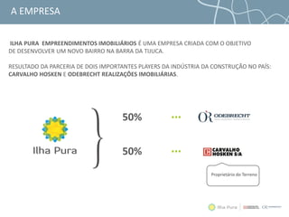 A EMPRESA
ILHA PURA EMPREENDIMENTOS IMOBILIÁRIOS É UMA EMPRESA CRIADA COM O OBJETIVO
DE DESENVOLVER UM NOVO BAIRRO NA BARRA DA TIJUCA.
RESULTADO DA PARCERIA DE DOIS IMPORTANTES PLAYERS DA INDÚSTRIA DA CONSTRUÇÃO NO PAÍS:
CARVALHO HOSKEN E ODEBRECHT REALIZAÇÔES IMOBILIÁRIAS.
50%
50%
Proprietário do Terreno
 