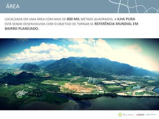 ÁREA
LOCALIZADA EM UMA ÁREA COM MAIS DE 800 MIL METROS QUADRADOS, A ILHA PURA
ESTÁ SENDO DESENVOLVIDA COM O OBJETIVO DE TORNAR-SE REFERÊNCIA MUNDIAL EM
BAIRRO PLANEJADO.
 