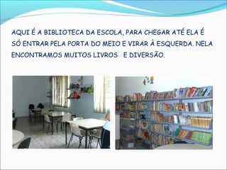 AQUI É A BIBLIOTECA DA ESCOLA, PARA CHEGAR ATÉ ELA É
SÓ ENTRAR PELA PORTA DO MEIO E VIRAR À ESQUERDA. NELA
ENCONTRAMOS MUITOS LIVROS E DIVERSÃO.
 