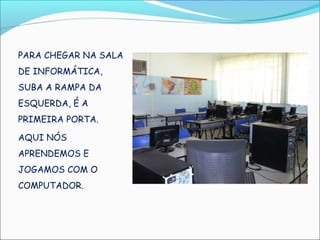 PARA CHEGAR NA SALA
DE INFORMÁTICA,
SUBA A RAMPA DA
ESQUERDA, É A
PRIMEIRA PORTA.

AQUI NÓS
APRENDEMOS E
JOGAMOS COM O
COMPUTADOR.
 