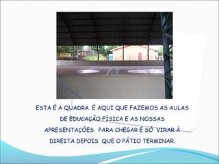 ESTA É A QUADRA. É AQUI QUE FAZEMOS AS AULAS
      DE EDUCAÇÃO FÍSICA E AS NOSSAS
  APRESENTAÇÕES. PARA CHEGAR É SÓ VIRAR À
   DIREITA DEPOIS QUE O PÁTIO TERMINAR.
 