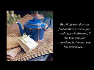But, if the next day you find another present, you would open it also and, if this time you find something inside that you...
