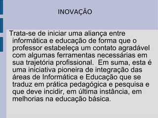 Trata-se de iniciar uma aliança entre informática e educação de forma que o professor estabeleça um contato agradável com algumas ferramentas necessárias em sua trajetória profissional.  Em suma, esta é uma iniciativa pioneira de integração das áreas de Informática e Educação que se traduz em prática pedagógica e pesquisa e que deve incidir, em última instância, em melhorias na educação básica .  INOVAÇÃO 
