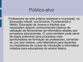 Público-alvo Professores da rede pública (estadual e municipal), na Educação Infantil, nos Ensinos: Fundamental e Médio, Educação de Jovens e Adultos que necessitem adquirir conhecimentos básicos de utilização de ferramentas de informática aliadas aos processos educacionais. O curso também pode servir de etapa preliminar para processos mais aprofundados de formação de professores, tornando-se, por isso mesmo, uma alternativa para docentes ou mediadores de cursos de introdução à informática voltados para educadores do ensino básico. 