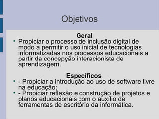 Objetivos Geral  Propiciar o processo de inclusão digital de modo a permitir o uso inicial de tecnologias informatizadas nos processos educacionais a partir da concepção interacionista de aprendizagem. Específicos  - Propiciar a introdução ao uso de software livre na educação;  - Propiciar reflexão e construção de projetos e planos educacionais com o auxílio de ferramentas de escritório da informática. 
