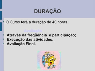 DURAÇÃO O Curso terá a duração de 40 horas. Avaliação Através da freqüência  e participação; Execução das atividades. Avaliação Final. 