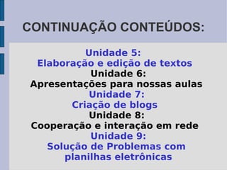 CONTINUAÇÃO CONTEÚDOS: Unidade 5:  Elaboração e edição de textos Unidade 6: Apresentações para nossas aulas Unidade 7:  Criação de blogs Unidade 8:  Cooperação e interação em rede Unidade 9: Solução de Problemas com planilhas   eletrônicas 