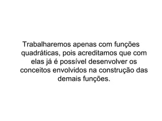Trabalharemos apenas com funções quadráticas, pois acreditamos que com elas já é possível desenvolver os conceitos envolvidos na construção das demais funções. 