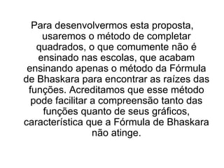 Para desenvolvermos esta proposta, usaremos o método de completar quadrados, o que comumente não é ensinado nas escolas, que acabam ensinando apenas o método da Fórmula de Bhaskara para encontrar as raízes das funções. Acreditamos que esse método pode facilitar a compreensão tanto das funções quanto de seus gráficos, característica que a Fórmula de Bhaskara não atinge. 