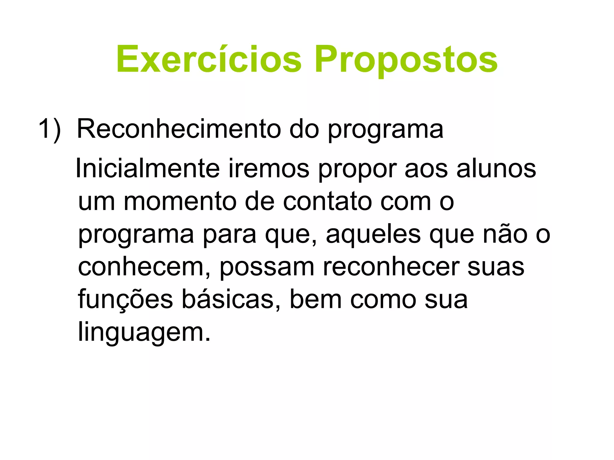 Exercícios Propostos 1)  Reconhecimento do programa Inicialmente iremos propor aos alunos um momento de contato com o programa para que, aqueles que não o conhecem, possam reconhecer suas funções básicas, bem como sua linguagem. 