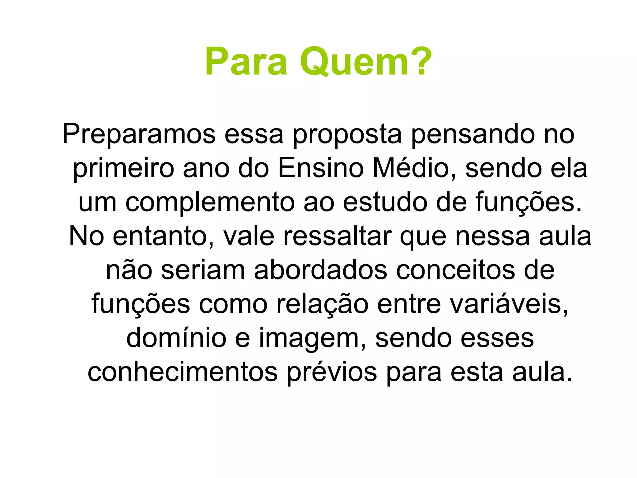 Para Quem? Preparamos essa proposta pensando no primeiro ano do Ensino Médio, sendo ela um complemento ao estudo de funções. No entanto, vale ressaltar que nessa aula não seriam abordados conceitos de funções como relação entre variáveis, domínio e imagem, sendo esses conhecimentos prévios para esta aula. 