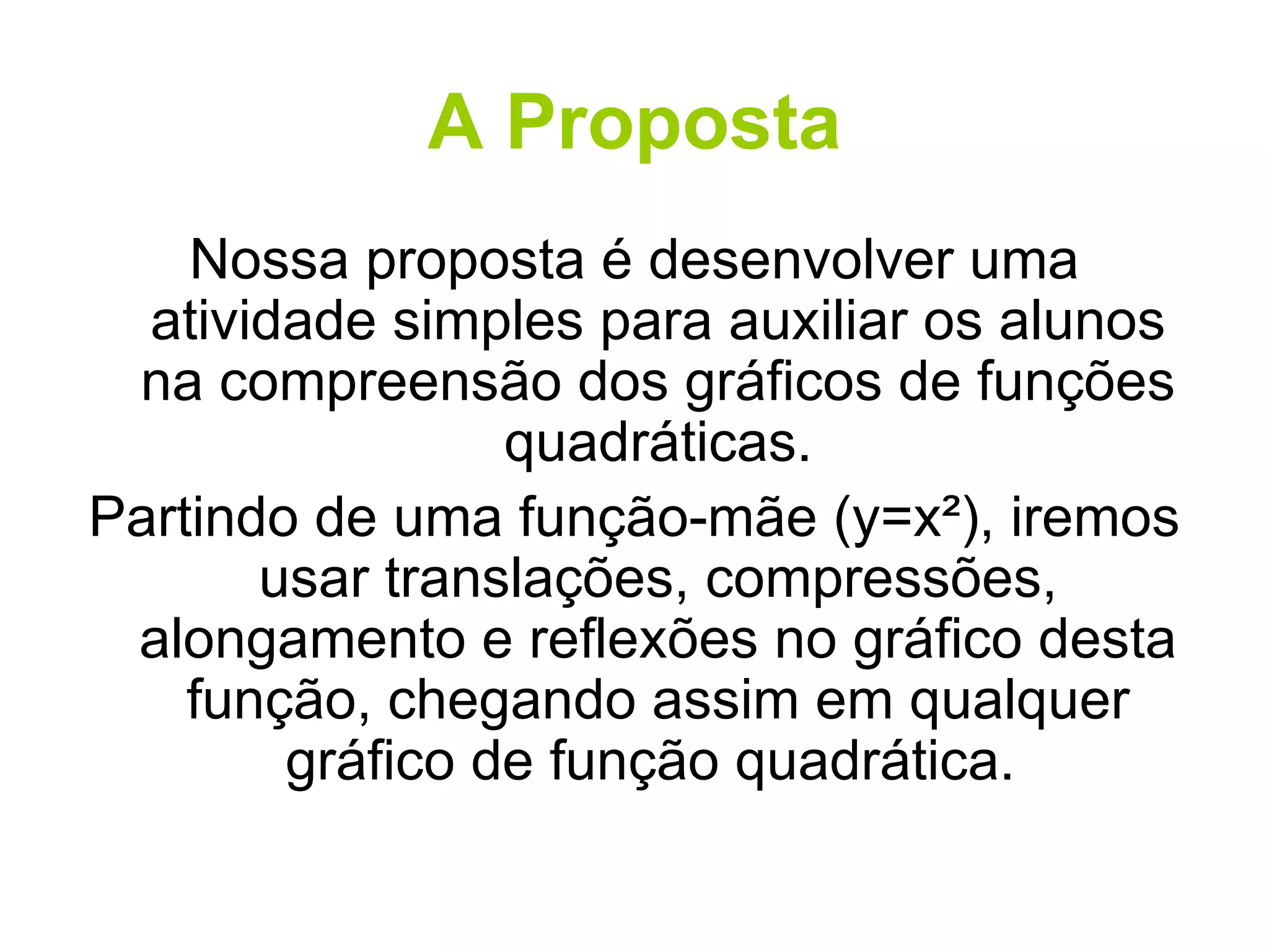 A Proposta Nossa proposta é desenvolver uma atividade simples para auxiliar os alunos na compreensão dos gráficos de funções quadráticas. Partindo de uma função-mãe (y=x²), iremos usar translações, compressões, alongamento e reflexões no gráfico desta função, chegando assim em qualquer gráfico de função quadrática.  