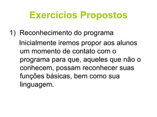 Exercícios Propostos 1)  Reconhecimento do programa Inicialmente iremos propor aos alunos um momento de contato com o programa para que, aqueles que não o conhecem, possam reconhecer suas funções básicas, bem como sua linguagem. 