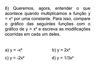 6) Queremos, agora, entender o que acontece quando multiplicamos a função y = x² por uma constante. Para isso, compare o gráfico das seguintes funções com o gráfico de y = x² e escreva as modificações ocorridas em cada um deles.  a) y = -x²  b) y = 2x² c) y = -2x²  d) y = 1/3x² 