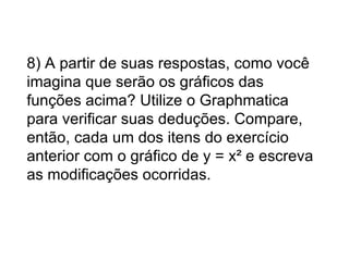8) A partir de suas respostas, como você imagina que serão os gráficos das funções acima? Utilize o Graphmatica para verificar suas deduções. Compare, então, cada um dos itens do exercício anterior com o gráfico de y = x² e escreva as modificações ocorridas.   