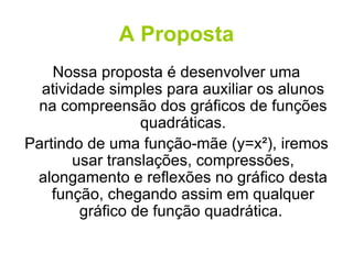 A Proposta Nossa proposta é desenvolver uma atividade simples para auxiliar os alunos na compreensão dos gráficos de funções quadráticas. Partindo de uma função-mãe (y=x²), iremos usar translações, compressões, alongamento e reflexões no gráfico desta função, chegando assim em qualquer gráfico de função quadrática.  