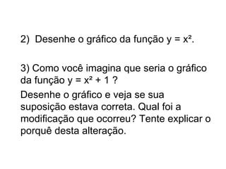2)  Desenhe o gráfico da função y = x².  3) Como você imagina que seria o gráfico da função y = x² + 1 ? Desenhe o gráfico e veja se sua suposição estava correta. Qual foi a modificação que ocorreu? Tente explicar o porquê desta alteração. 