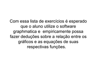 Com essa lista de exercícios é esperado que o aluno utilize o software graphmatica e  empiricamente possa fazer deduções sobre a relação entre os gráficos e as equações de suas respectivas funções.  