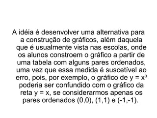 A idéia é desenvolver uma alternativa para a construção de gráficos, além daquela que é usualmente vista nas escolas, onde os alunos constroem o gráfico a partir de uma tabela com alguns pares ordenados, uma vez que essa medida é suscetível ao erro, pois, por exemplo, o gráfico de y = x³ poderia ser confundido com o gráfico da reta y = x, se considerarmos apenas os pares ordenados (0,0), (1,1) e (-1,-1).  