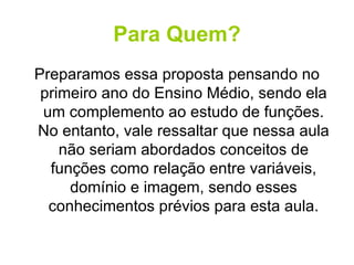 Para Quem? Preparamos essa proposta pensando no primeiro ano do Ensino Médio, sendo ela um complemento ao estudo de funções. No entanto, vale ressaltar que nessa aula não seriam abordados conceitos de funções como relação entre variáveis, domínio e imagem, sendo esses conhecimentos prévios para esta aula. 