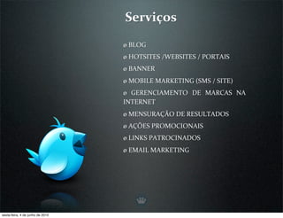 Serviços
                                  ø BLOG
                                  ø HOTSITES /WEBSITES / PORTAIS
                                  ø BANNER
                                  ø MOBILE MARKETING (SMS / SITE)
                                  ø  GERENCIAMENTO  DE  MARCAS  NA 
                                  INTERNET
                                  ø MENSURAÇÃO DE RESULTADOS
                                  ø AÇÕES PROMOCIONAIS
                                  ø LINKS PATROCINADOS
                                  ø EMAIL MARKETING




sexta-feira, 4 de junho de 2010
 
