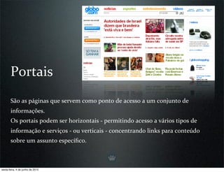 Portais
       São as páginas que servem como ponto de acesso a um conjunto de 
       informações.
       Os portais podem ser horizontais ‐ permitindo acesso a vários tipos de 
       informação e serviços ‐ ou verticais ‐ concentrando links para conteúdo 
       sobre um assunto especíﬁco.



sexta-feira, 4 de junho de 2010
 