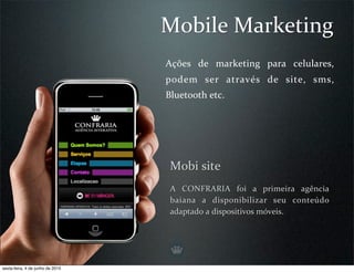 Mobile Marketing
                                  Ações  de  marketing  para  celulares, 
                                  podem  ser  através  de  site,  sms, 
                                  Bluetooth etc.




                                   Mobi site
                                   A  CONFRARIA  foi  a  primeira  agência 
                                   baiana  a  disponibilizar  seu  conteúdo 
                                                                            
                                   adaptado a dispositivos móveis.




sexta-feira, 4 de junho de 2010
 
