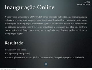 AÇÕES 
                                                                                           PROMOCIONAIS

        Inauguração Online
        A ação visava apresentar a CONFRARIA para o mercado publicitário de maneira criativa 
        e  direta  através  de uma enquete,  para  isso  foram  distribuídos  17  cartazes contendo  as 
        informações da inauguração em diversas agências de salvador, através das redes sociais, 
        as  agências  deveriam  incentivar  seus  seguidores  a  entrarem  no  blog  da  confraria 
        (www.confraria.biz/blog)  para  votarem  na  Agência  que  deveria  ganhar  a  pizza  na 
        inauguração digital.



        Resultado:
        ø Mais de 35 000 votos;
        ø 21 agências participaram;
        ø Apenas 3 levaram as pizzas.  (Bahia Comunicação , Tempo Propaganda e ProBrasil)




sexta-feira, 4 de junho de 2010
 