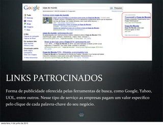 LINKS PATROCINADOS
     Forma de publicidade oferecida pelas ferramentas de busca, como Google, Yahoo, 
     UOL, entre outros. Nesse tipo de serviço as empresas pagam um valor especíﬁco 
     pelo clique de cada palavra‐chave do seu negócio.



sexta-feira, 4 de junho de 2010
 