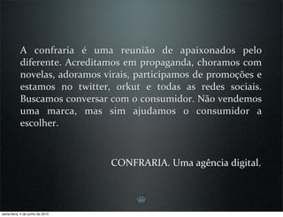 A  confraria  é  uma  reunião  de  apaixonados  pelo 
            diferente.  Acreditamos em  propaganda,  choramos com 
            novelas, adoramos virais, participamos de promoções e 
            estamos  no  twitter,  orkut  e  todas  as  redes  sociais. 
            Buscamos conversar com o consumidor. Não vendemos 
            uma  marca,  mas  sim  ajudamos  o  consumidor  a 
            escolher.



                                  CONFRARIA. Uma agência digital.



sexta-feira, 4 de junho de 2010
 