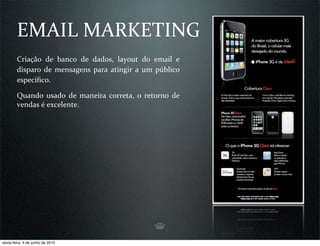 EMAIL MARKETING
        Criação  de  banco  de  dados,  layout  do  email  e 
        disparo  de  mensagens  para  atingir  a  um  público 
        especíﬁco.

        Quando  usado  de  maneira  correta,  o  retorno  de 
        vendas é excelente.




sexta-feira, 4 de junho de 2010
 