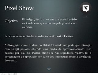 Pixel Show
                                  D i v u l g a ç ã o  d o  e v e n t o  r e c o n h e c i d o 
       Objetivo
                                  nacionalmente que acontece pela primeira vez 
                                  na Bahia. 


       Para isso foram utilizadas as redes sociais Orkut e Twitter.


       A  divulgação  durou  21  dias,  no  Orkut  foi  criado  um  perﬁl  que  interagiu 
       com  27.958  pessoas,  obtendo  uma  média  de  aproximadamente  1.270 
       pessoas  por  dia,  no  Twitter  atingiu‐se  741  seguidores,  74,56%  foi  à 
       porcentagem  de  aprovação  por  parte  dos  internautas  sobre  a  divulgação 
       do evento.



sexta-feira, 4 de junho de 2010
 