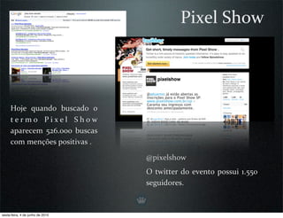 Pixel Show



     Hoje  quando  buscado  o 
     t e r m o  P i x e l  S h o w 
     aparecem  526.000  buscas 
     com menções positivas .

                                      @pixelshow
                                      O twitter  do  evento  possui  1.550 
                                      seguidores.



sexta-feira, 4 de junho de 2010
 
