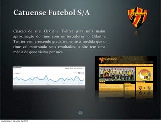 Catuense Futebol S/A

              Criação  de  site,  Orkut  e  Twitter  para  uma  maior 
              aproximação  do  time  com  os  torcedores,  o  Orkut  e 
              Twitter vem crescendo gradativamente a medida que o 
              time  vai  mostrando  seus  resultados,  o  site  tem  uma 
              média de 9000 visitas por mês.




sexta-feira, 4 de junho de 2010
 