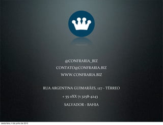 @CONFRARIA_BIZ
                                        CONTATO@CONFRARIA.BIZ
                                          WWW.CONFRARIA.BIZ


                                  RUA ARGENTINA GUIMARÃES, 127 ‐ TÉRREO

                                           + 55 0XX 71 3258‐4243

                                            SALVADOR ‐ BAHIA



sexta-feira, 4 de junho de 2010
 