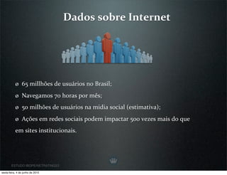 Dados sobre Internet




           ø  65 millhões de usuários no Brasil;
           ø  Navegamos 70 horas por mês;
           ø  50 milhões de usuários na midia social (estimativa);
           ø  Ações em redes sociais podem impactar 500 vezes mais do que 
           em sites institucionais.




        ESTUDO IBOPE/NETRATINGS3

sexta-feira, 4 de junho de 2010
 
