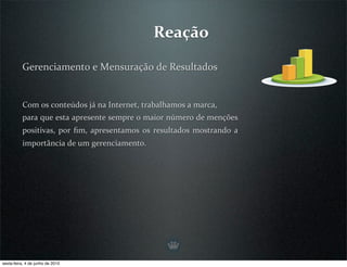Reação

          Gerenciamento e Mensuração de Resultados


          Com os conteúdos já na Internet, trabalhamos a marca,
          para que esta apresente sempre o maior número de menções 
          positivas,  por  ﬁm,  apresentamos  os  resultados  mostrando  a 
          importância de um gerenciamento.




sexta-feira, 4 de junho de 2010
 