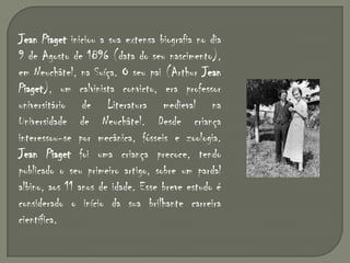 Jean Piaget iniciou a sua extensa biografia no dia 9 de Agosto de 1896 (data do seu nascimento), em Neuchâtel, na Suíça. O seu pai (Arthur Jean Piaget), um calvinista convicto, era professor universitário de Literatura medieval na Universidade de Neuchâtel. Desde criança interessou-se por mecânica, fósseis e zoologia. Jean Piaget foi uma criança precoce, tendo publicado o seu primeiro artigo, sobre um pardal albino, aos 11 anos de idade. Esse breve estudo é considerado o início da sua brilhante carreira científica.