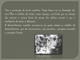 Para a construção da teoria cognitiva, Piaget baseou-se na observação dos seus filhos e também de muitas outras crianças, concluindo que as crianças não possuem a mesma forma de pensar dos adultos normais e que a inteligência de ambos é diferente.O desenvolvimento cognitivo processa-se em quatro etapas ou estádios de desenvolvimento, que são sensoriomotor, pré-operatório, operações concretas e operações formais.