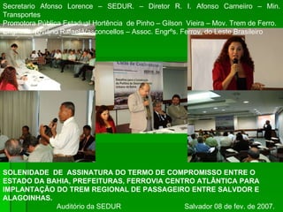 SOLENIDADE  DE  ASSINATURA DO TERMO DE COMPROMISSO ENTRE O ESTADO DA BAHIA, PREFEITURAS, FERROVIA CENTRO ATLÂNTICA PARA IMPLANTAÇÃO DO TREM REGIONAL DE PASSAGEIRO ENTRE SALVDOR E ALAGOINHAS. Auditório da SEDUR  Salvador 08 de fev. de 2007. Secretario Afonso Lorence – SEDUR. – Diretor R. I. Afonso Carneiiro – Min. Transportes Promotora Pública Estadual Hortência  de Pinho – Gilson  Vieira – Mov. Trem de Ferro. Engrº. Ferroviário Rafael Vasconcellos – Assoc. Engrºs. Ferrov. do Leste Brasileiro 