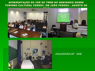 APRESENTAÇÃO DO VER DE TREM NO SEMINÁRIO SOBRE TURÍSMO CULTURAL FERROV. EM JOÃO PESSOA – AGOSTO DE 2010 JAGUARIÚNA-SP  2008 