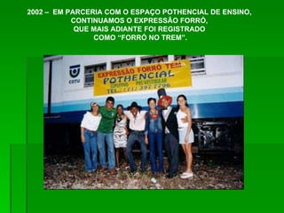 2002 –  EM PARCERIA COM O ESPAÇO POTHENCIAL DE ENSINO,  CONTINUAMOS O EXPRESSÃO FORRÓ,  QUE MAIS ADIANTE FOI REGISTRADO  COMO “FORRÓ NO TREM”. 