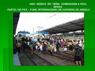 2005 - MÚSICA  NO  TREM,  HOMENAGEM A RAUL SEIXAS  PARTIC. DO FICA -  FUND. INTERNACIONAL DE CAPOEIRA DE ANGOLA 