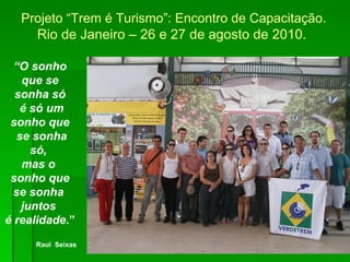 Raul Seixas “ O sonho que se sonha só é só um sonho que se sonha só,  mas o  sonho que se sonha  juntos  é realidade .” Raul  Seixas Projeto “Trem é Turismo”: Encontro de Capacitação.  Rio de Janeiro – 26 e 27 de agosto de 2010.  