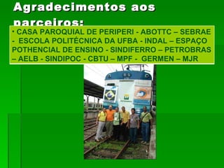 Agradecimentos aos parceiros: CASA PAROQUIAL DE PERIPERI - ABOTTC – SEBRAE -  ESCOLA POLITÉCNICA DA UFBA - INDAL – ESPAÇO POTHENCIAL DE ENSINO - SINDIFERRO – PETROBRAS – AELB - SINDIPOC - CBTU – MPF -  GERMEN – MJR  
