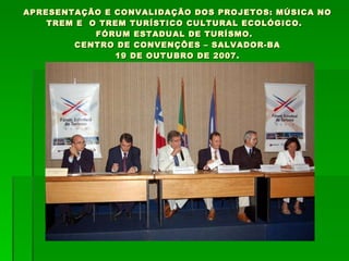 APRESENTAÇÃO E CONVALIDAÇÃO DOS PROJETOS: MÚSICA NO TREM E  O TREM TURÍSTICO CULTURAL ECOLÓGICO.  FÓRUM ESTADUAL DE TURÍSMO.  CENTRO DE CONVENÇÕES – SALVADOR-BA 19 DE OUTUBRO DE 2007. 