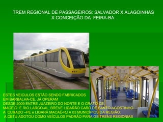 TREM REGIONAL DE PASSAGEIROS: SALVADOR X ALAGOINHAS X CONCEIÇÃO DA  FEIRA-BA. ESTES VEICULOS ESTÃO SENDO FABRICADOS EM BARBALHA-CE, JÁ OPERAM DESDE 2009 ENTRE JUAZEIRO DO NORTE E O CRATO-CE,  MACEIÓ  E RIO LARGO-AL, BREVE LIGARÃO CABO DE SANTO AGOSTINHO A  CURADO –PE e LIGARÁ MACAÉ-RJ A 03 MUNICÍPIOS DA REGIÃO. A CBTU ADOTOU COMO VEÍCULOS PADRÃO PARA OS TRENS REGIONIAS 