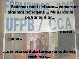Podemos nos telefonar... conversar
  algumas bobagens.... Mais irão se
          passar os dias...


                             meses...
   anos...

...até este contato tornar-se cada vez
              mais raro...
 