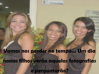 Vamos nos perder no tempo... Um dia
nossos filhos verão aquelas fotografias
           e perguntarão?
 